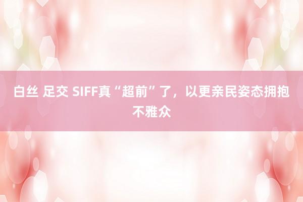 白丝 足交 SIFF真“超前”了，以更亲民姿态拥抱不雅众