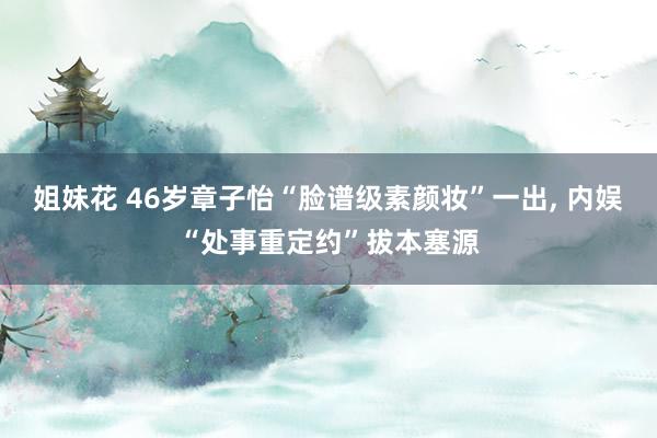 姐妹花 46岁章子怡“脸谱级素颜妆”一出， 内娱“处事重定约”拔本塞源